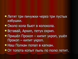 Летят три пичужки через три пустых избушки. Около кола бьют в колокола. Вставай, Архип, петух охрип. Пришёл Прокоп – кипит укроп, ушёл Прокоп – кипит укроп. Наш Полкан попал в капкан. От топота копыт пыль по полю летит. 