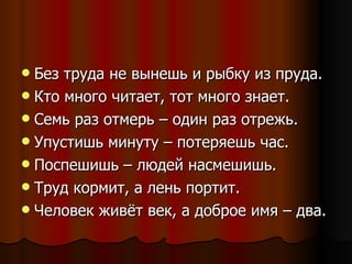 Без труда не вынешь и рыбку из пруда. Кто много читает, тот много знает. Семь раз отмерь – один раз отрежь. Упустишь минуту – потеряешь час. Поспешишь – людей насмешишь. Труд кормит, а лень портит. Человек живёт век, а доброе имя – два. 