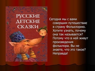 Сегодня мы с вами совершим путешествие в страну Фольклорию. Хотите узнать, почему она так называется? Потому что в ней живут произведения фольклора. Вы не знаете, что это такое? Неправда!  