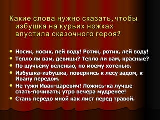 Какие слова нужно сказать, чтобы избушка на курьих ножках впустила сказочного героя? Носик, носик, пей воду! Ротик, ротик, лей воду! Тепло ли вам, девицы? Тепло ли вам, красные? По щучьему веленью, по моему хотенью. Избушка-избушка, повернись к лесу задом, к Ивану передом. Не тужи Иван-царевич! Ложись-ка лучше спать-почивать; утро вечера мудренее! Стань передо мной как лист перед травой. 