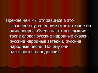 Прежде чем мы отправимся в это сказочное путешествие ответьте мне на один вопрос. Очень часто мы слышим такие слова: русские народные сказки, русские народные загадки, русские народные песни. Почему они называются народными? 