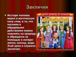 Заклички   Исстари человек верил в магическую силу слов, в то, что песнями и обрядовыми действиями можно повлиять на природу, и обращался за помощью к матери-земле, солнцу, воде. Этой цели и служили заклички. 