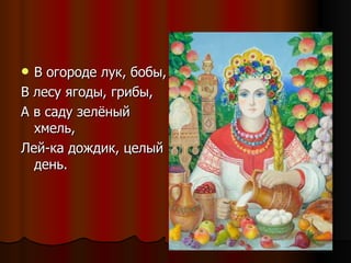 В огороде лук, бобы, В лесу ягоды, грибы, А в саду зелёный хмель, Лей-ка дождик, целый день. 