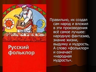 Правильно, их создал сам народ и вложил в эти произведения всё самое лучшее: народную фантазию, знание жизни, выдумку и мудрость. А слово «фольклор» и означает «народная мудрость». 