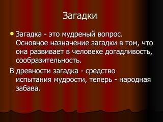 Загадки  Загадка - это мудреный вопрос. Основное назначение загадки в том, что она развивает в человеке догадливость, сообразительность.  В древности загадка - средство испытания мудрости, теперь - народная забава. 