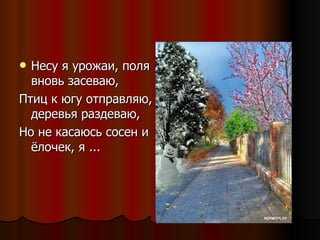 Несу я урожаи, поля вновь засеваю,  Птиц к югу отправляю, деревья раздеваю,  Но не касаюсь сосен и ёлочек, я ... 