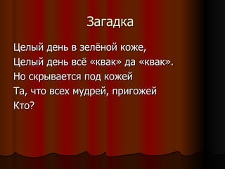 Загадка  Целый день в зелёной коже,  Целый день всё «квак» да «квак». Но скрывается под кожей Та, что всех мудрей, пригожей Кто? 