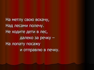 На метлу свою вскачу, Над лесами полечу. Не ходите дети в лес, далеко за речку – На лопату посажу  и отправлю в печку. 