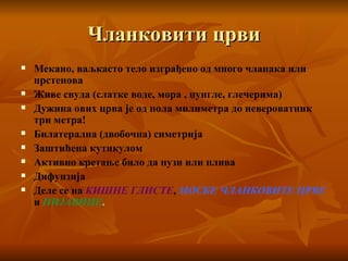 Чланковити црви Мекано, ваљкасто тело изграђено од много чланака или прстенова Живе свуда (слатке воде, мора , џунгле, глечерима) Дужина ових црва је од пола милиметра до невероватник три метра! Билатерална (двобочна) симетрија Заштићена кутикулом Активно кретање било да пузи или плива Дифунзија  Деле се на  КИШНЕ ГЛИСТЕ ,  МОСКЕ ЧЛАНКОВИТЕ   ЦРВЕ  и  ПИЈАВИЦЕ . 
