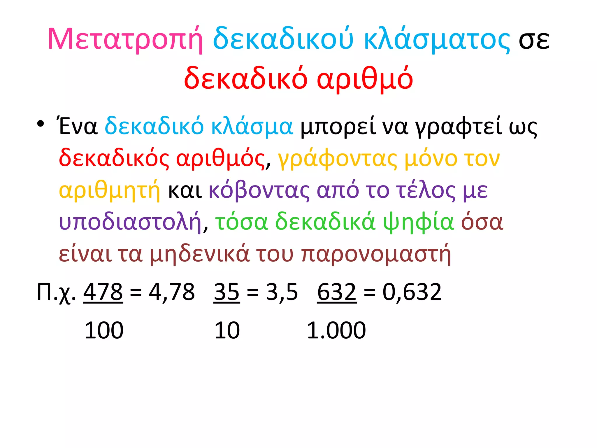Μετατροπή   δεκαδικού κλάσματος  σε  δεκαδικό αριθμό Ένα  δεκαδικό κλάσμα  μπορεί να γραφτεί ως  δεκαδικός αριθμός ,  γράφοντας μόνο τον αριθμητή  και  κόβοντας από το τέλος με υποδιαστολή ,  τόσα δεκαδικά ψηφία  όσα είναι τα μηδενικά του παρονομαστή Π.χ.  478  = 4,78  35  = 3,5  632  = 0,632 100  10  1.000 