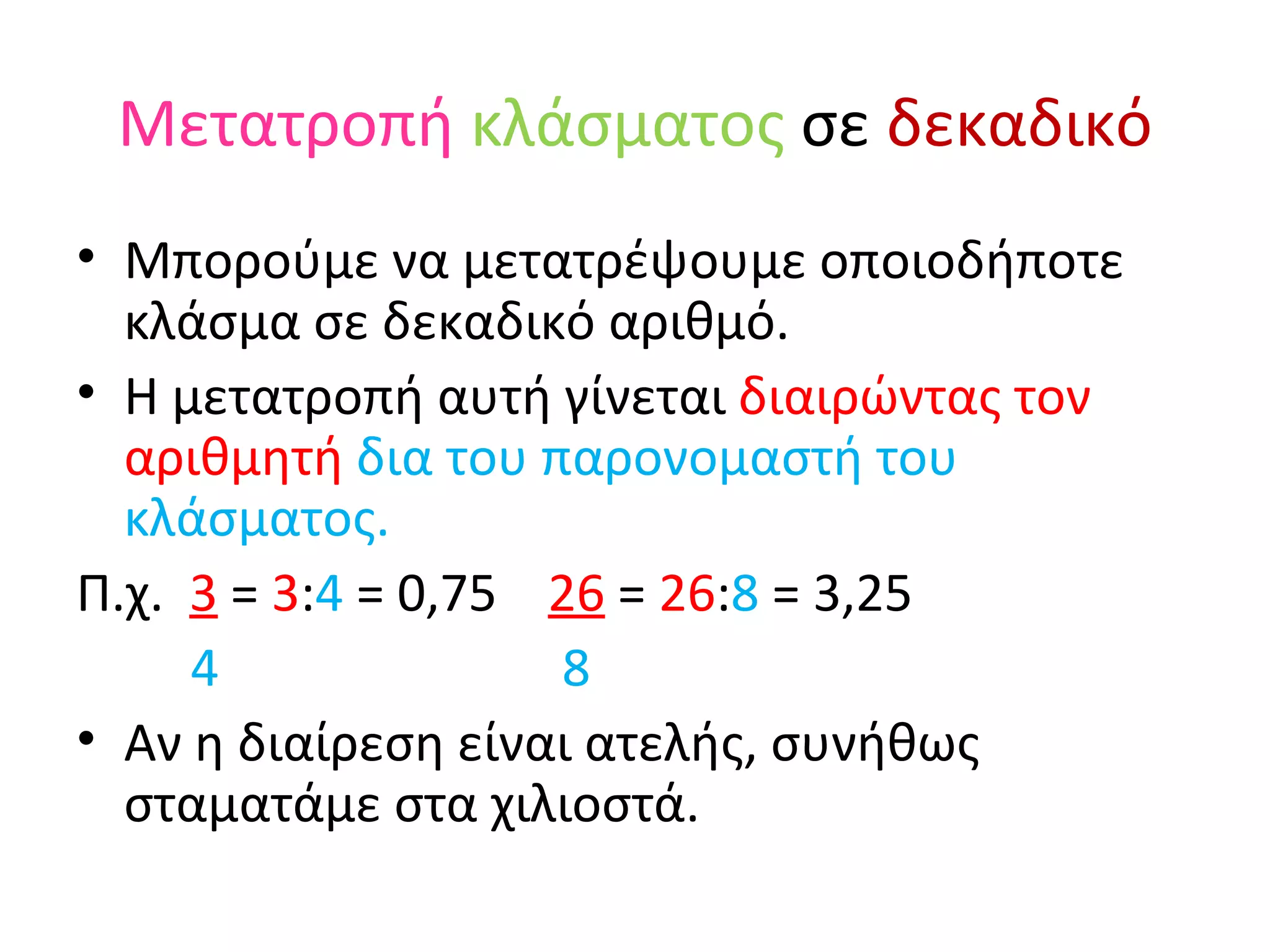 Μετατροπή   κλάσματος  σε  δεκαδικό Μπορούμε να μετατρέψουμε οποιοδήποτε κλάσμα σε δεκαδικό αριθμό.  Η μετατροπή αυτή γίνεται  διαιρώντας τον αριθμητή  δια του παρονομαστή του κλάσματος. Π.χ.  3  =  3 : 4  = 0,75  26  =  26 : 8  = 3,25 4   8 Αν η διαίρεση είναι ατελής, συνήθως σταματάμε στα χιλιοστά. 