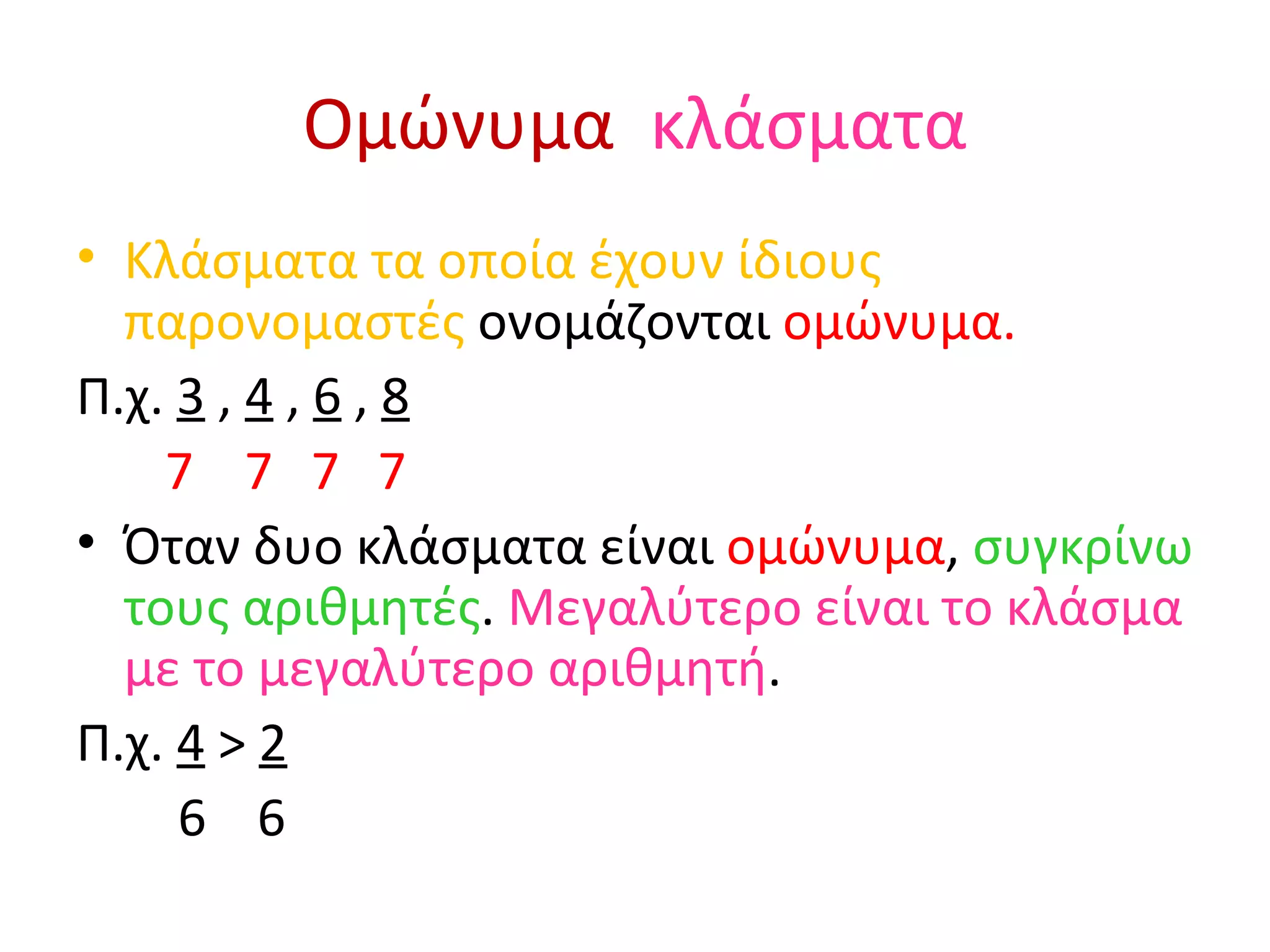 Ομώνυμα   κλάσματα Κλάσματα τα οποία έχουν ίδιους παρονομαστές  ονομάζονται  ομώνυμα. Π.χ.  3   ,  4  ,  6  ,  8 7  7  7  7 Όταν δυο κλάσματα είναι  ομώνυμα ,  συγκρίνω τους αριθμητές .  Μεγαλύτερο είναι το κλάσμα με το μεγαλύτερο αριθμητή . Π.χ.  4   >  2 6  6 