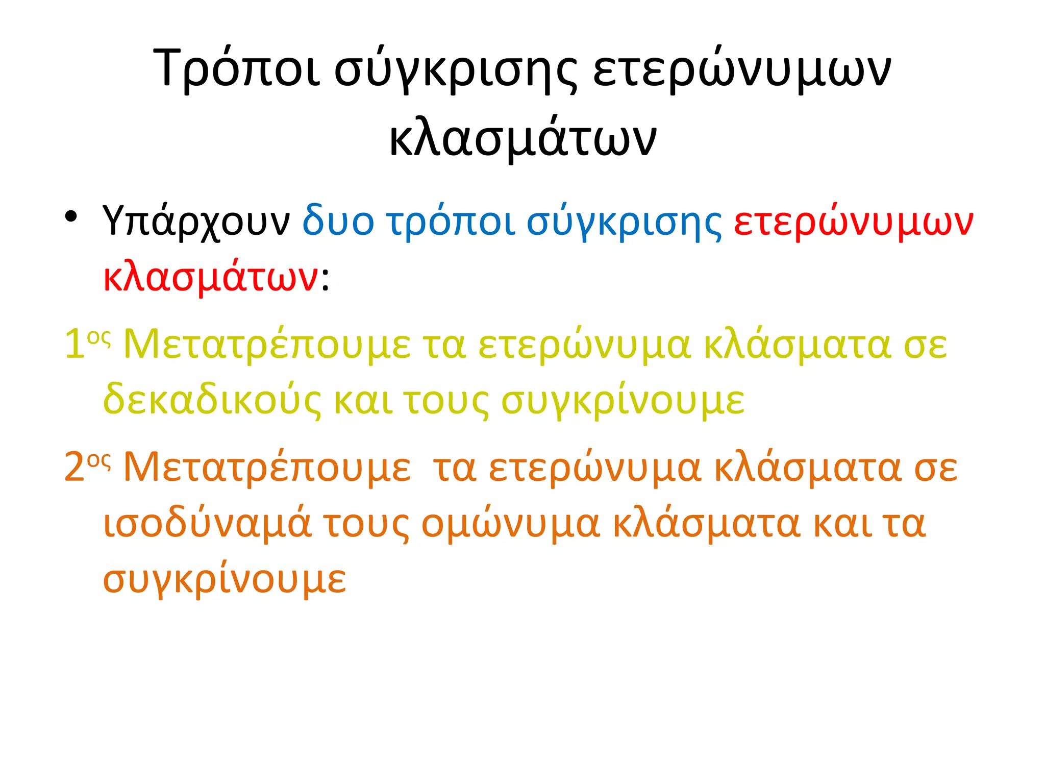 Τρόποι σύγκρισης ετερώνυμων κλασμάτων Υπάρχουν  δυο τρόποι σύγκρισης   ετερώνυμων   κλασμάτων : 1 ος  Μετατρέπουμε τα ετερώνυμα κλάσματα σε δεκαδικούς και τους συγκρίνουμε 2 ος  Μετατρέπουμε  τα ετερώνυμα κλάσματα σε ισοδύναμά τους ομώνυμα κλάσματα και τα συγκρίνουμε 