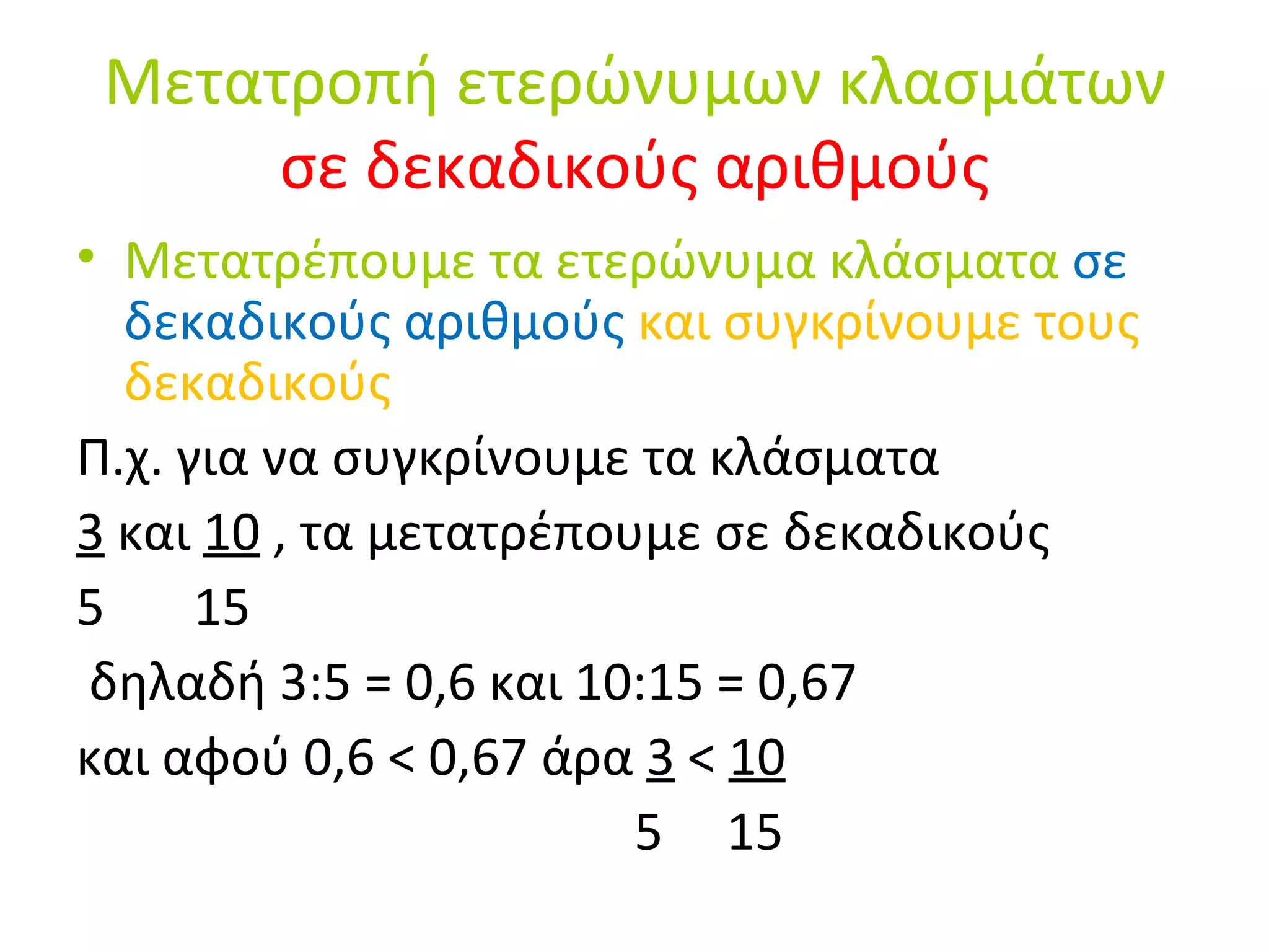 Μετατροπή ετερώνυμων κλασμάτων  σε δεκαδικούς αριθμούς Μετατρέπουμε τα ετερώνυμα κλάσματα  σε δεκαδικούς αριθμούς  και συγκρίνουμε τους δεκαδικούς Π.χ. για να συγκρίνουμε τα κλάσματα  3  και  10  , τα μετατρέπουμε σε δεκαδικούς 5  15 δηλαδή 3:5 = 0,6 και 10:15 = 0,67 και αφού 0,6 < 0,67 άρα  3  <  10 5  15 