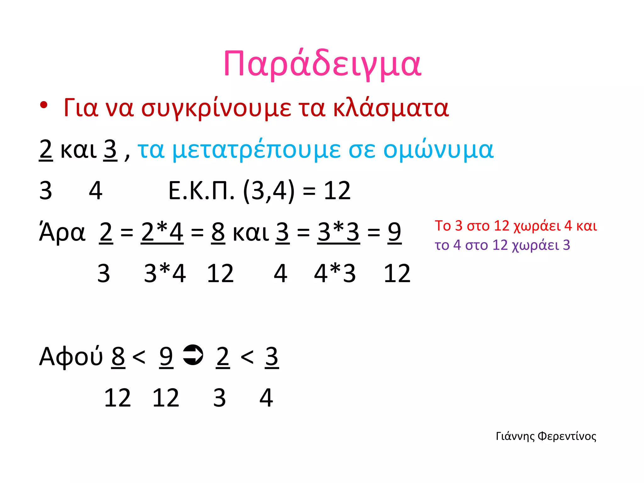 Παράδειγμα Για να συγκρίνουμε τα κλάσματα  2  και  3  ,  τα   μετατρέπουμε   σε   ομώνυμα 4  Ε.Κ.Π. (3,4) = 12 Άρα  2  =  2*4  =  8  και  3  =  3*3  =  9 3  3*4  12  4  4*3  12 Αφού  8   <  9      2   <   3 12  12  3  4 Γιάννης Φερεντίνος Το 3 στο 12 χωράει 4 και  το   4   στο   12   χωράει   3 