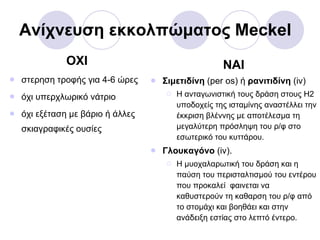Ανίχνευση εκκολπώματος  Meckel ΟΧΙ στερηση τροφής για 4-6 ώρες όχι υπερχλωρικό νάτριο όχι εξέταση με βάριο ή άλλες σκιαγραφικές ουσίες NAI Σιμετιδίνη  ( per os )   ή  ρανιτιδίνη  ( iv) Η ανταγωνιστική τους δράση στους Η2 υποδοχείς της ισταμίνης αναστέλλει την έκκριση βλέννης με αποτέλεσμα τη μεγαλύτερη πρόσληψη του ρ/φ στο εσωτερικό του κυττάρου. Γλουκαγόνο  ( iv) . Η μυοχαλαρωτική του δράση και η παύση του περισταλτισμού του εντέρου που προκαλεί  φαινεται να καθυστερούν τη καθαρση του ρ/φ από το στομάχι και βοηθάει και στην ανάδειξη εστίας στο λεπτό έντερο. 