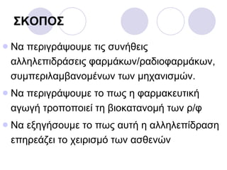 ΣΚΟΠΟΣ Να περιγράψουμε τις συνήθεις αλληλεπιδράσεις φαρμάκων/ραδιοφαρμάκων, συμπεριλαμβανομένων των μηχανισμών. Να περιγράψουμε το πως η φαρμακευτική αγωγή τροποποιεί τη βιοκατανομή των ρ/φ Να εξηγήσουμε το πως αυτή η αλληλεπίδραση επηρεάζει το χειρισμό των ασθενών 