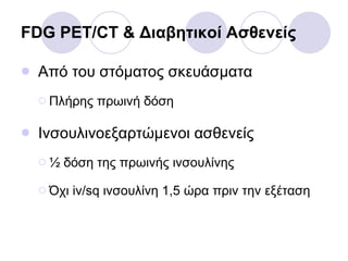 FDG PET/CT &  Διαβητικοί Ασθενείς Από του στόματος σκευάσματα Πλήρης πρωινή δόση Ινσουλινοεξαρτώμενοι ασθενείς ½ δόση της πρωινής ινσουλίνης Όχι  iv/sq  ινσουλίνη 1,5 ώρα πριν την εξέταση 