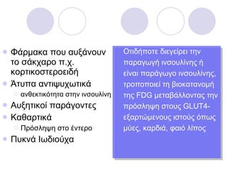 Οτιδήποτε διεγείρει την παραγωγή ινσουλίνης ή είναι παράγωγο ινσουλίνης, τροποποιεί τη βιοκατανομή της  FDG  μεταβάλλοντας την πρόσληψη στους  GLUT4- εξαρτώμενους ιστούς όπως μύες, καρδιά, φαιό λίπος Φάρμακα που αυξάνουν το σάκχαρο π.χ. κορτικοστεροειδή Άτυπα αντιψυχωτικά ανθεκτικότητα στην ινσουλίνη Αυξητικοί παράγοντες Καθαρτικά Πρόσληψη στο έντερο Πυκνά Ιωδιούχα 