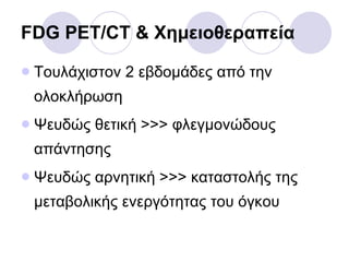 FDG PET/CT &  Χημειοθεραπεία Τουλάχιστον 2 εβδομάδες από την ολοκλήρωση Ψευδώς θετική >>> φλεγμονώδους απάντησης Ψευδώς αρνητική >>> καταστολής της μεταβολικής ενεργότητας του όγκου 