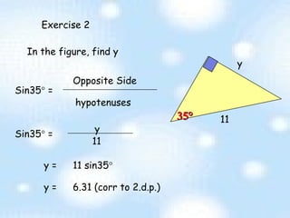 Exercise 2 11 In the figure, find y Sin35   =  Opposite Side hypotenuses y 11 y =  6.31 (corr to 2.d.p.) 35 ° y Sin35   =  y =  11 sin35    