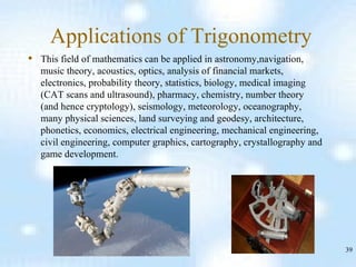 Applications of Trigonometry This field of mathematics can be applied in astronomy,navigation, music theory, acoustics, optics, analysis of financial markets, electronics, probability theory, statistics, biology, medical imaging (CAT scans and ultrasound), pharmacy, chemistry, number theory (and hence cryptology), seismology, meteorology, oceanography, many physical sciences, land surveying and geodesy, architecture, phonetics, economics, electrical engineering, mechanical engineering, civil engineering, computer graphics, cartography, crystallography and game development. 