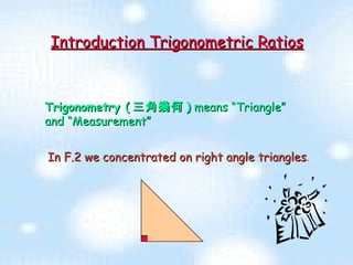 Trigonometry ( 三角幾何 )  means “Triangle” and “Measurement” Introduction Trigonometric Ratios In F.2 we concentrated on right angle triangles .  