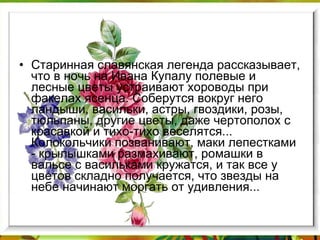 Старинная славянская легенда рассказывает, что в ночь на Ивана Купалу полевые и лесные цветы устраивают хороводы при факелах ясенца. Соберутся вокруг него ландыши, васильки, астры, гвоздики, розы, тюльпаны, другие цветы, даже чертополох с красавкой и тихо-тихо веселятся... Колокольчики позванивают, маки лепестками - крылышками размахивают, ромашки в вальсе с васильками кружатся, и так все у цветов складно получается, что звезды на небе начинают моргать от удивления... 