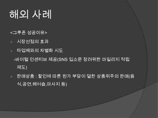 해외 사례
<그루폰 성공이유>

   시장선점의 효과

   타업체와의 차별화 시도

    -바이럴 인센티브 제공(SNS 입소문 장려위한 마일리지 적립
    제도)

   판매상품 : 할인에 따른 원가 부담이 덜한 상품위주의 판매(음
    식,공연,헤어숍,마사지 등)
 