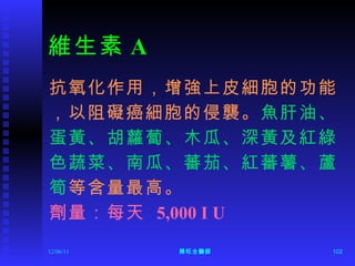 維生素 A 抗氧化作用，增強上皮細胞的功能 ，以阻礙癌細胞的侵襲。 魚肝油、 蛋黃、胡蘿蔔、木瓜、深黃及紅綠 色蔬菜、南瓜、蕃茄、紅蕃薯、蘆 筍 等含量最高。 劑量：每天  5,000 I U 12/06/11 陳旺全醫師 