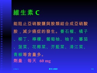維生素 C 能阻止亞硝酸鹽與胺類結合成亞硝酸 胺，減少癌症的發生。 番石榴、橘子 、柳丁、檸檬、葡萄柚、柚子、蕃茄 、菠菜、花椰菜、芥藍菜、清江菜、 青椒 等含量多。 劑量：每天  60 mg 12/06/11 陳旺全醫師 