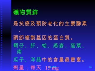 礦物質鋅 是抗癌及預防老化的主要酵素， 調節複製基因的蛋白質。 蚵仔、肝、蛤、燕麥、菠菜、南  瓜子、洋菇 中的含量最豐富。 劑量：每天  15 mg 12/06/11 陳旺全醫師 