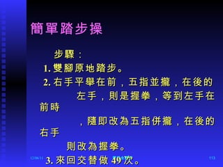 簡單踏步操 步驟： 1. 雙腳原地踏步。 2. 右手平舉在前，五指並攏，在後的 左手，則是握拳，等到左手在前時 ，隨即改為五指併攏，在後的右手 則改為握拳。 3. 來回交替做 49 次。 12/06/11 陳旺全醫師 
