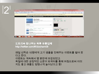 매일 선착순 10명에게 고기 샘플을 전해주는 이벤트를 벌여 왔
다고 한다.
이벤트는 계속해서 몇 분만에 마감되었고
육질에 대한 긍정적인 소문이 트위터를 통해 퍼짐으로써 이미
지도 좋고 매출도 엄청나게 늘어났다고 함!
 