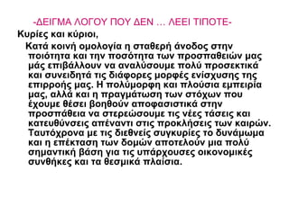 -ΔΕΙΓΜΑ ΛΟΓΟΥ ΠΟΥ ΔΕΝ … ΛΕΕΙ ΤΙΠΟΤΕ-   Κυρίες και κύριοι, Κατά κοινή ομολογία η σταθερή άνοδος στην ποιότητα και την ποσότητα των προσπαθειών μας μάς επιβάλλουν να αναλύσουμε πολύ προσεκτικά και συνειδητά τις διάφορες μορφές ενίσχυσης της επιρροής μας. Η πολύμορφη και πλούσια εμπειρία μας, αλλά και η πραγμάτωση των στόχων που έχουμε θέσει βοηθούν αποφασιστικά στην προσπάθεια να στερεώσουμε τις νέες τάσεις και κατευθύνσεις απέναντι στις προκλήσεις των καιρών. Ταυτόχρονα με τις διεθνείς συγκυρίες το δυνάμωμα και η επέκταση των δομών αποτελούν μια πολύ σημαντική βάση για τις υπάρχουσες οικονομικές συνθήκες και τα θεσμικά πλαίσια.  