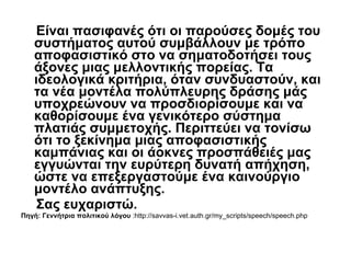 Είναι πασιφανές ότι οι παρούσες δομές του συστήματος αυτού συμβάλλουν με τρόπο αποφασιστικό στο να σηματοδοτήσει τους άξονες μιας μελλοντικής πορείας. Τα ιδεολογικά κριτήρια, όταν συνδυαστούν, και τα νέα μοντέλα πολύπλευρης δράσης μάς υποχρεώνουν να προσδιορίσουμε και να καθορίσουμε ένα γενικότερο σύστημα πλατιάς συμμετοχής. Περιττεύει να τονίσω ότι το ξεκίνημα μιας αποφασιστικής καμπάνιας και οι άοκνες προσπάθειές μας εγγυώνται την ευρύτερη δυνατή απήχηση, ώστε να επεξεργαστούμε ένα καινούργιο μοντέλο ανάπτυξης.  Σας ευχαριστώ. Πηγή: Γεννήτρια πολιτικού λόγου  :http://savvas-i.vet.auth.gr/my_scripts/speech/speech.php 