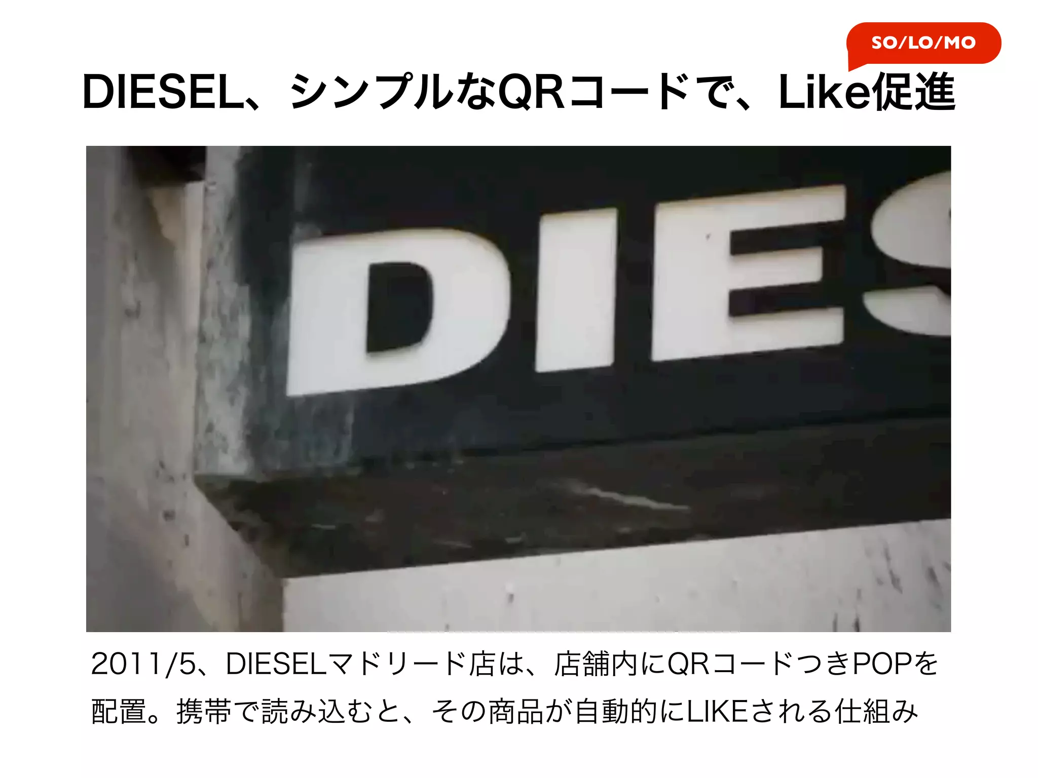SO/LO/MO


DIESEL、シンプルなQRコードで、Like促進




2011/5、DIESELマドリード店は、店舗内にQRコードつきPOPを
配置。携帯で読み込むと、その商品が自動的にLIKEされる仕組み
 