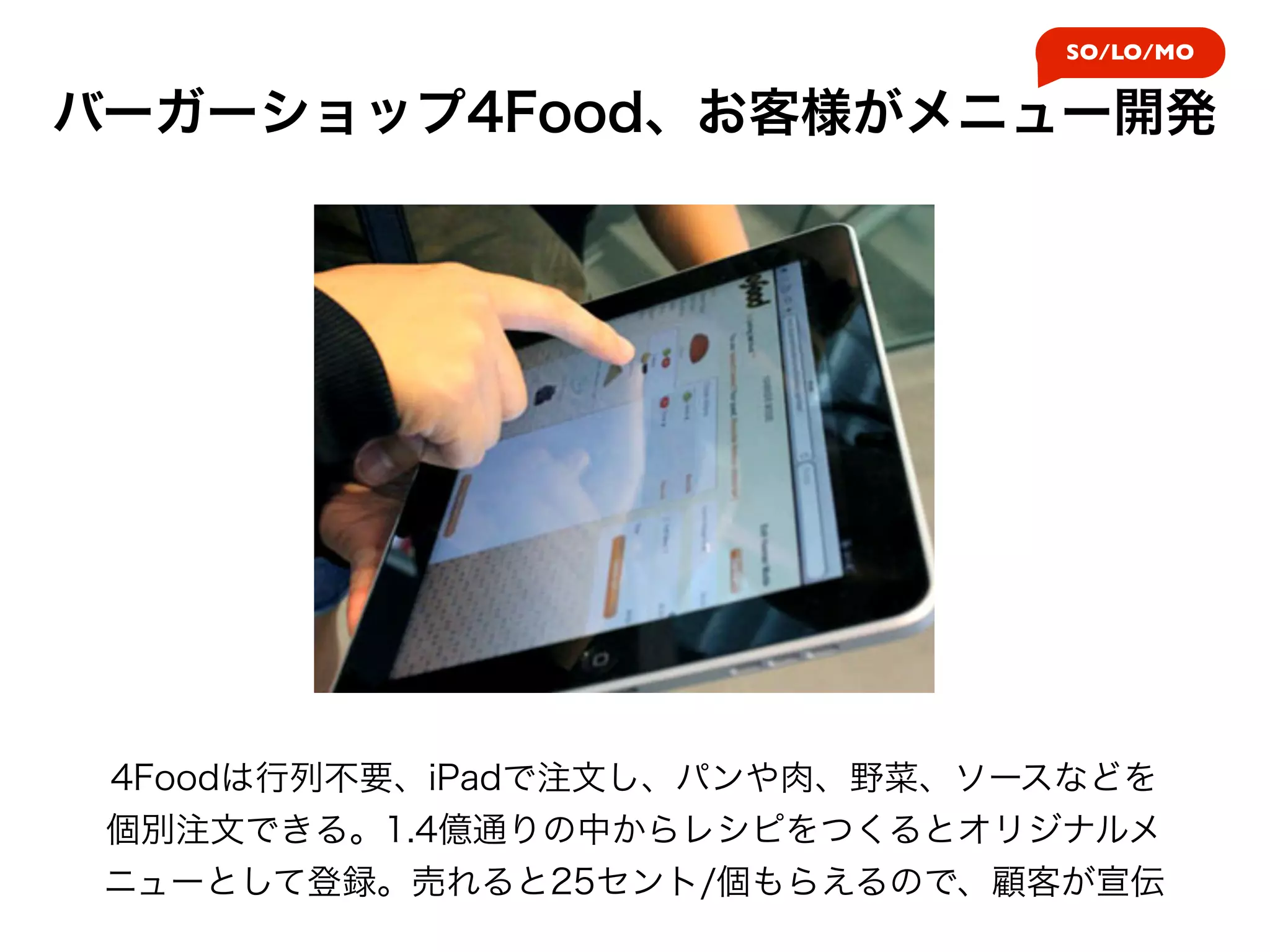 SO/LO/MO


バーガーショップ4Food、お客様がメニュー開発




 4Foodは行列不要、iPadで注文し、パンや肉、野菜、ソースなどを
 個別注文できる。1.4億通りの中からレシピをつくるとオリジナルメ
 ニューとして登録。売れると25セント/個もらえるので、顧客が宣伝
 