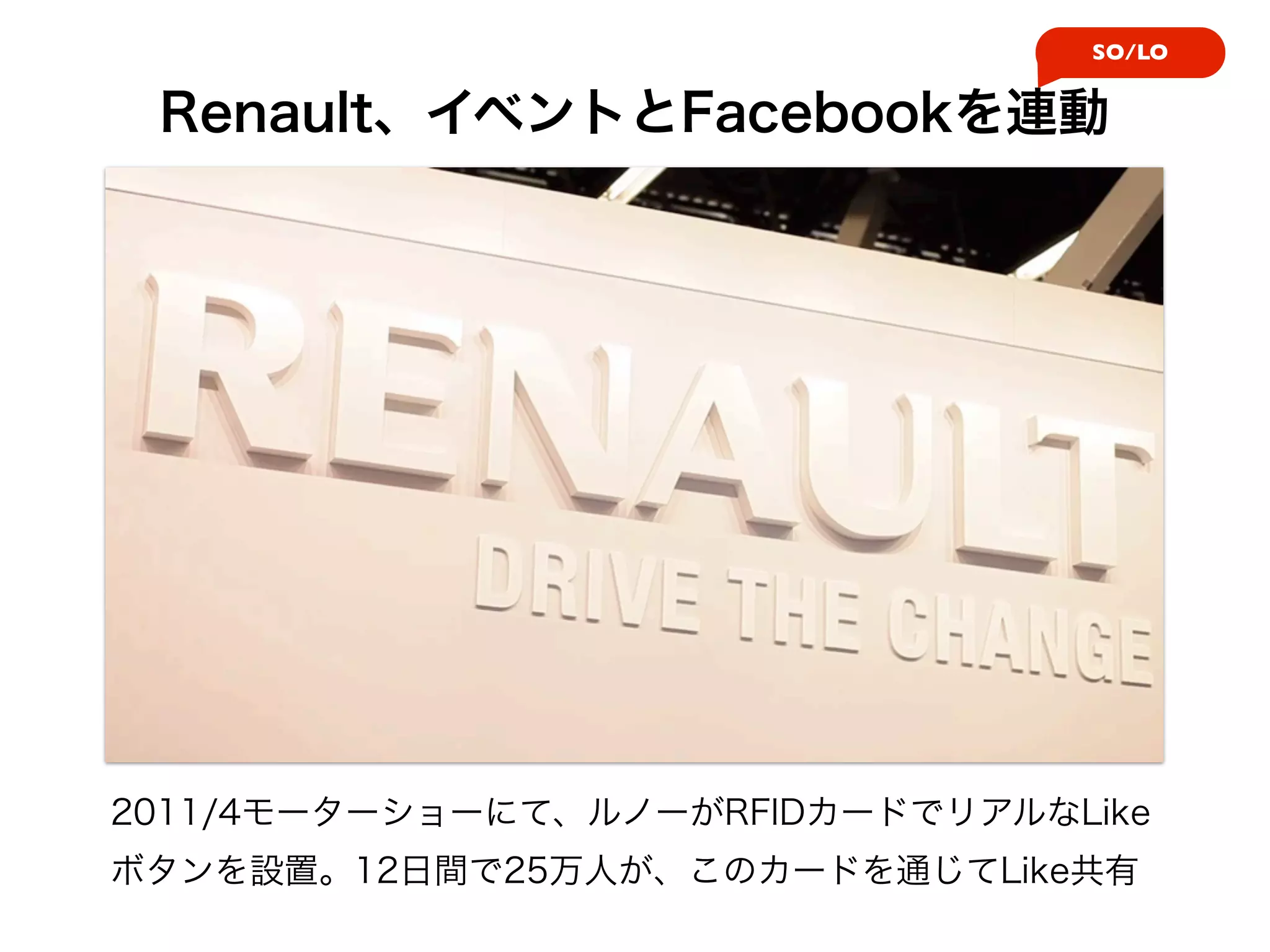 SO/LO


 Renault、イベントとFacebookを連動




2011/4モーターショーにて、ルノーがRFIDカードでリアルなLike
ボタンを設置。12日間で25万人が、このカードを通じてLike共有
 