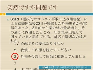 突然ですが問題です
10


        SSRI（選択的セロトニン再取り込み阻害薬）に
         よる治療開始後20日が経過した外来患者から電
         話があった。2日前から薬の処方量が増え、そ
         の通りに内服したところ、吐き気が出現して
         困っていると訴えている。対応で適切なのはど
         れか。
          １．心配する必要はありません
         ２．我慢して内服を続けてください
         ３．外来を受診して医師に相談してみましょ
         う
                  2009年度(今年)の看護師国家試験問題から
 