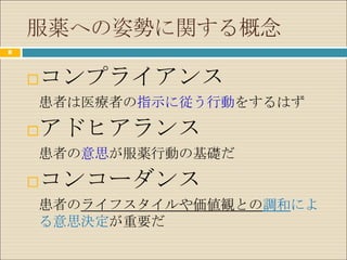 服薬への姿勢に関する概念
11




        コンプライアンス
     患者は医療者の指示に従う行動をするはず

        アドヒアランス
     患者の意思が服薬行動の基礎だ

        コンコーダンス
     患者のライフスタイルや価値観との調和によ
     る意思決定が重要だ
 