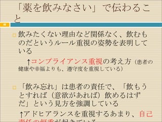 「薬を飲みなさい」で伝わるこ
13
     と
        飲みたくない理由など関係なく、飲むも
         のだというルール重視の姿勢を表明して
         いる
          ↑コンプライアンス重視の考え方（患者の
         健康や幸福よりも、遵守度を重視している）


        「飲み忘れ」は患者の責任で、「飲もう
         とすれば（意欲があれば）飲めるはず
         だ」という見方を強調している
         ↑アドヒアランスを重視するあまり、自己
 