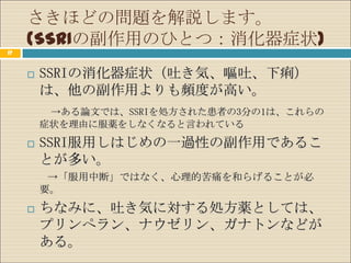 さきほどの問題を解説します。
     (SSRIの副作用のひとつ：消化器症状)
17


        SSRIの消化器症状（吐き気、嘔吐、下痢）
         は、他の副作用よりも頻度が高い。
          →ある論文では、SSRIを処方された患者の3分の1は、これらの
         症状を理由に服薬をしなくなると言われている

        SSRI服用しはじめの一過性の副作用であるこ
         とが多い。
          →「服用中断」ではなく、心理的苦痛を和らげることが必
         要。
        ちなみに、吐き気に対する処方薬としては、
         プリンぺラン、ナウゼリン、ガナトンなどが
         ある。
 