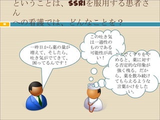 ということは、SSRIを服用する患者さ
     ん
18   への看護では、どんなことを？
                   この吐き気
                   は一過性の
       一昨日から薬の量が   ものである
       増えて、そしたら、   可能性が高 ここでくすりをや
       吐き気がでてきて、    い！   めると、薬に対す
       困ってるんです！          る否定的な印象が
                         強く残る。だか
                         ら、薬を飲み続け
                         てもらえるような
                         言葉かけをした
                            い。
 