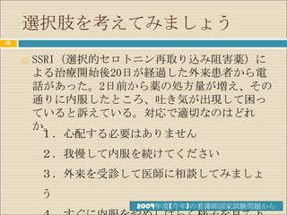 選択肢を考えてみましょう
19


        SSRI（選択的セロトニン再取り込み阻害薬）に
         よる治療開始後20日が経過した外来患者から電
         話があった。2日前から薬の処方量が増え、その
         通りに内服したところ、吐き気が出現して困っ
         ていると訴えている。対応で適切なのはどれ
         か。
           １．心配する必要はありません
         ２．我慢して内服を続けてください
         ３．外来を受診して医師に相談してみましょ
         う
                   2009年度(今年)の看護師国家試験問題から
 