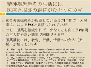 精神疾患患者の生活には
2
    医療と服薬の継続がひとつのカギ
   統合失調症患者が服薬しない場合の1年間の再入院
    率は、およそ74%と見積もられている1）
   でも、服薬を継続すれば、少なくとも向こう2年間
    の再入院を高い確率で回避できる２）
   服薬継続には、教育、行動、情動への介入（支
    援）が揃うといい3）
    １）Kissling W: The current unsatisfactory state of relapse
    prevention in schizophrenic psychosis: suggestions for improvement．
    Clinical Neuropharmacology 14: 33-44，1991
    ２）BMJ, Clinical Evidence issue9, B M J Books, 2003 (日本クリニカル
    エビデンス編集委員会, クリニカル・エビデンス ISSUE9 ,日経BP社, 2004)
    ３）佐藤さやか，安西信雄：服薬アドヒアランスの評価法および改善のため
    の心理社会的介入法．Schizophrenia Frontier, 7(3), p.166-170, 2006.
 