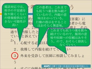 選択肢を考えてみましょう
   電話対応では、
   相手の不安感を
               この患者は、これまで
               も抗うつ薬を飲み続け
20
   取り除くくらい     ているので、内服の意
   の情報提供はで      味はわかっている。
     SSRI（選択的セロトニン再取り込み阻害薬）に
   きない可能性が     行動の指示をすること
      よる治療開始後20日が経過した外来患者から電
       高い       はおそらく無意味。
  話があった。2日前から薬の処方量が増え、その
              これまでも抗うつ薬を飲み
  通りに内服したところ、吐き気が出現して困っ
              続けているので、服用の意
  ていると訴えている。対応で適切なのはどれ
              味や医師への信頼はありそ
  か。          う。ので、おそらく即決し
   １．心配する必要はありませんなくていい。
   ２．我慢して内服を続けてください
   ３．外来を受診して医師に相談してみましょ
   う
              2009年度(今年)の看護師国家試験問題から
 