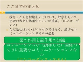 ここまでのまとめ
25


        救急・ごく急性期をのぞいては、敬意をもって
         患者の考えを尊重することが重要。(コンコーダ
         ンス)
        ただ話せばいいというものではなく、適切なコ
         ミュニケーションスキルが必要

        薬の作用と副作用の知識
     コンコーダンスな（調和した）関係づ
     くりに重要なコミュニケーションスキ
             ル
       （コンコーダンス・スキル）
 