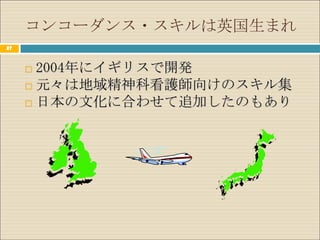 コンコーダンス・スキルは英国生まれ
27



      2004年にイギリスで開発
      元々は地域精神科看護師向けのスキル集
      日本の文化に合わせて追加したのもあり
 