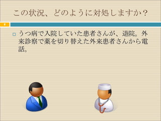 この状況、どのように対処しますか？
3


       うつ病で入院していた患者さんが、退院。外
        来診察で薬を切り替えた外来患者さんから電
        話。
 